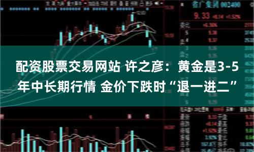 配资股票交易网站 许之彦：黄金是3-5年中长期行情 金价下跌时“退一进二”