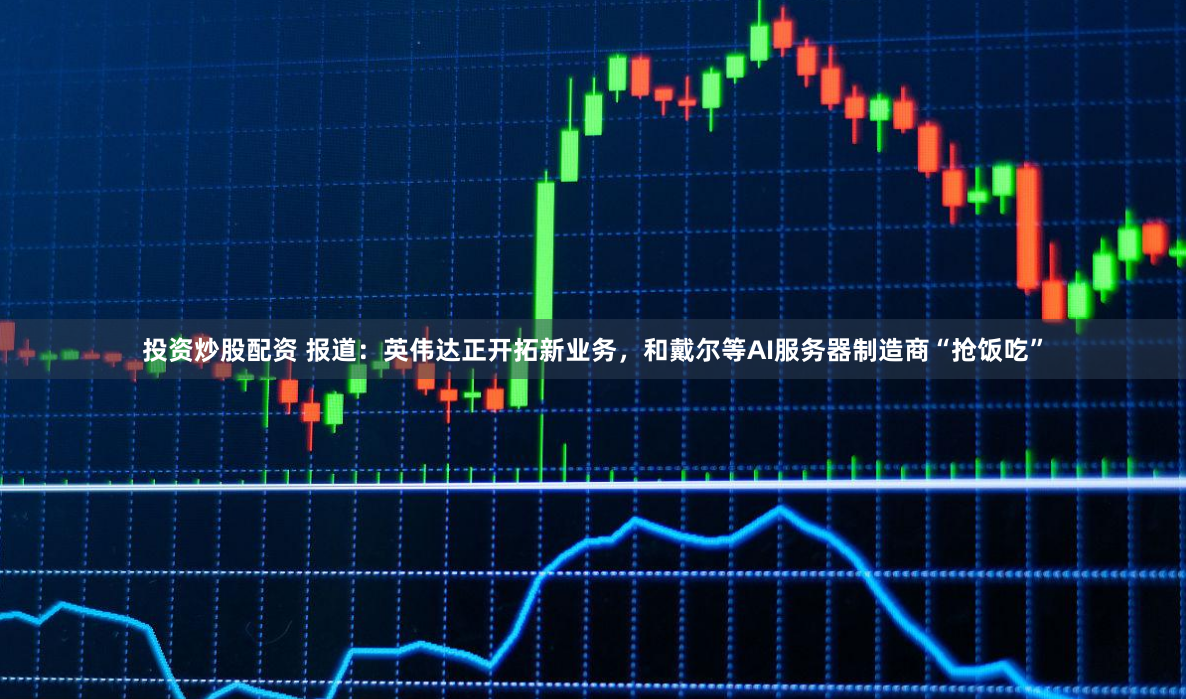 投资炒股配资 报道：英伟达正开拓新业务，和戴尔等AI服务器制造商“抢饭吃”