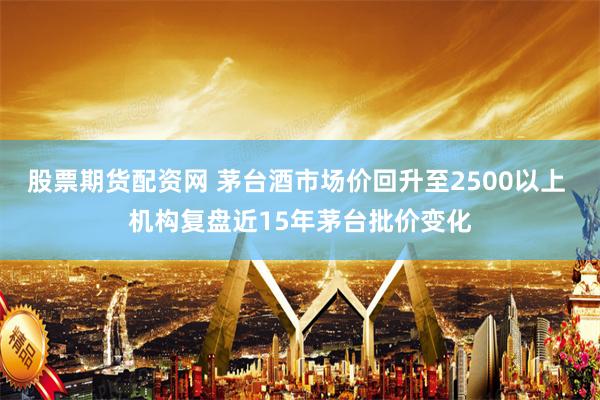 股票期货配资网 茅台酒市场价回升至2500以上 机构复盘近15年茅台批价变化