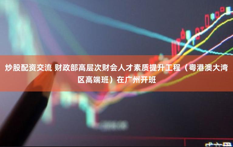 炒股配资交流 财政部高层次财会人才素质提升工程（粤港澳大湾区高端班）在广州开班