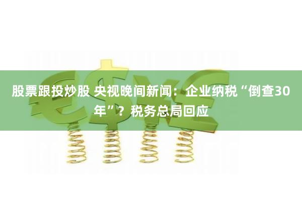 股票跟投炒股 央视晚间新闻：企业纳税“倒查30年”？税务总局回应