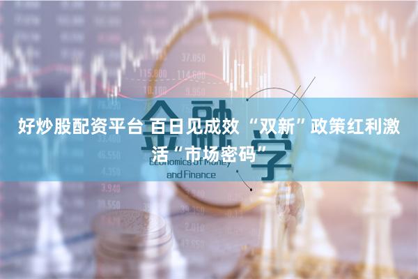 好炒股配资平台 百日见成效 “双新”政策红利激活“市场密码”