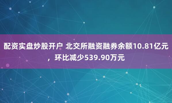 配资实盘炒股开户 北交所融资融券余额10.81亿元，环比减少539.90万元