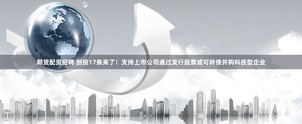 期货配资招聘 创投17条来了！支持上市公司通过发行股票或可转债并购科技型企业