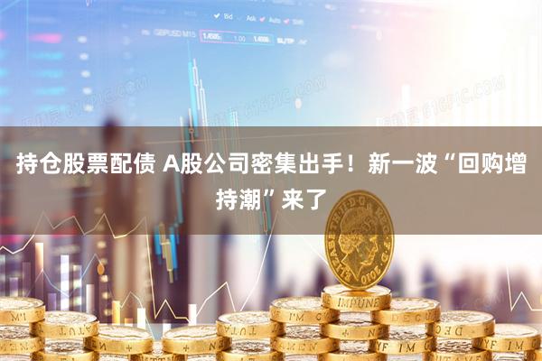 持仓股票配债 A股公司密集出手！新一波“回购增持潮”来了