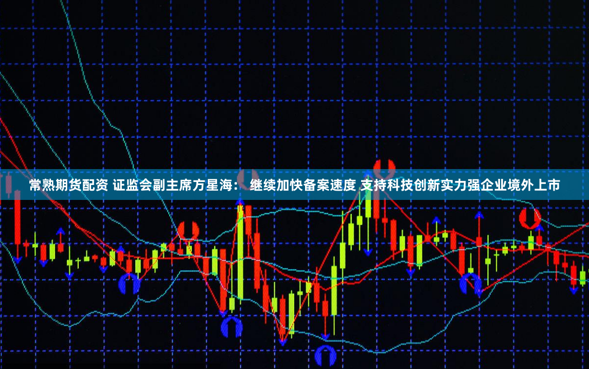 常熟期货配资 证监会副主席方星海： 继续加快备案速度 支持科技创新实力强企业境外上市