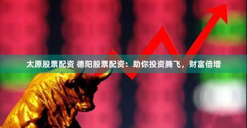 太原股票配资 德阳股票配资：助你投资腾飞，财富倍增