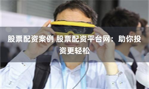 股票配资案例 股票配资平台网：助你投资更轻松