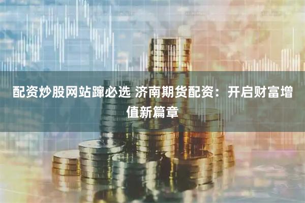 配资炒股网站蹿必选 济南期货配资：开启财富增值新篇章
