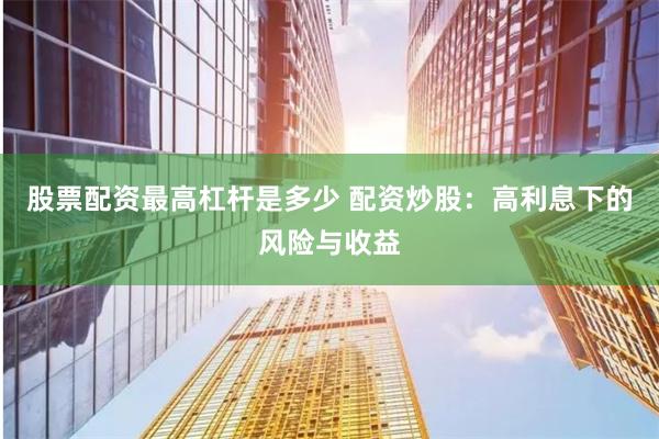 股票配资最高杠杆是多少 配资炒股:高利息下的风险与收益