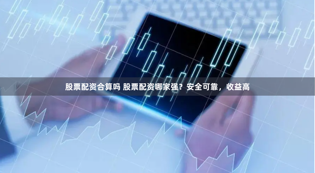 股票配资合算吗 股票配资哪家强？安全可靠，收益高