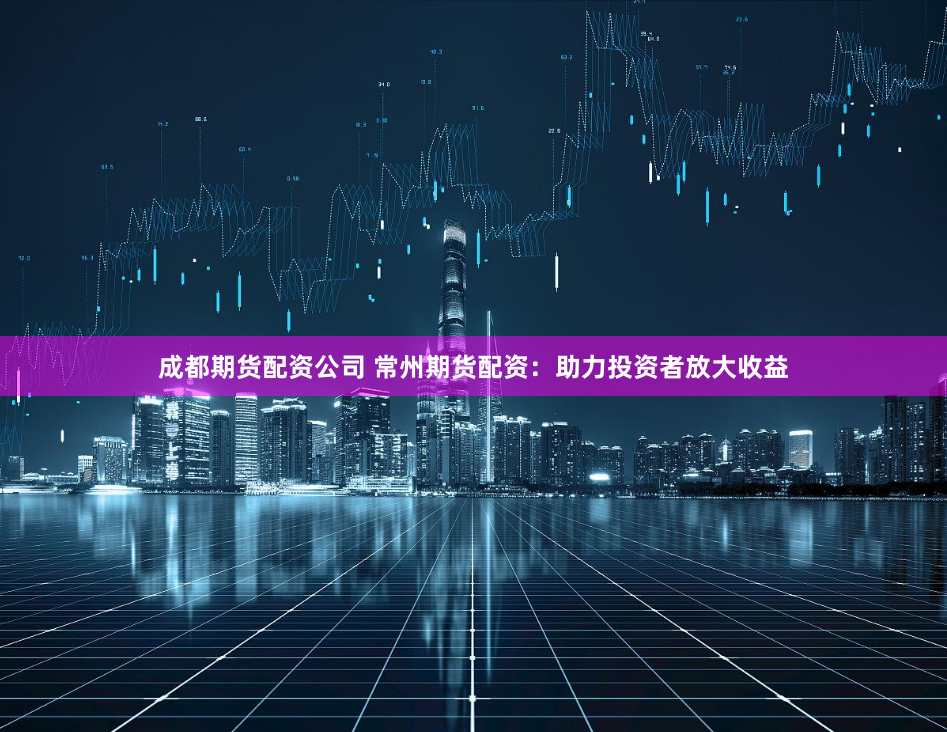 成都期货配资公司 常州期货配资：助力投资者放大收益