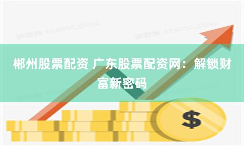 郴州股票配资 广东股票配资网：解锁财富新密码
