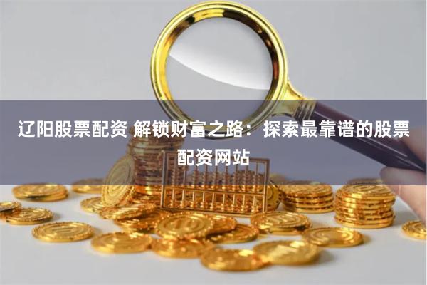 辽阳股票配资 解锁财富之路：探索最靠谱的股票配资网站