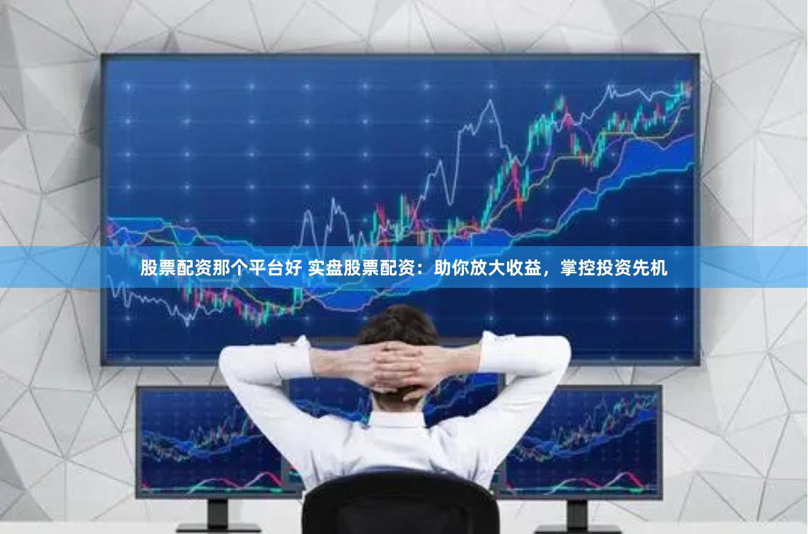 股票配资那个平台好 实盘股票配资：助你放大收益，掌控投资先机