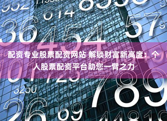 配资专业股票配资网站 解锁财富新高度：个人股票配资平台助您一臂之力