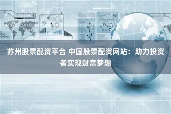 苏州股票配资平台 中国股票配资网站：助力投资者实现财富梦想