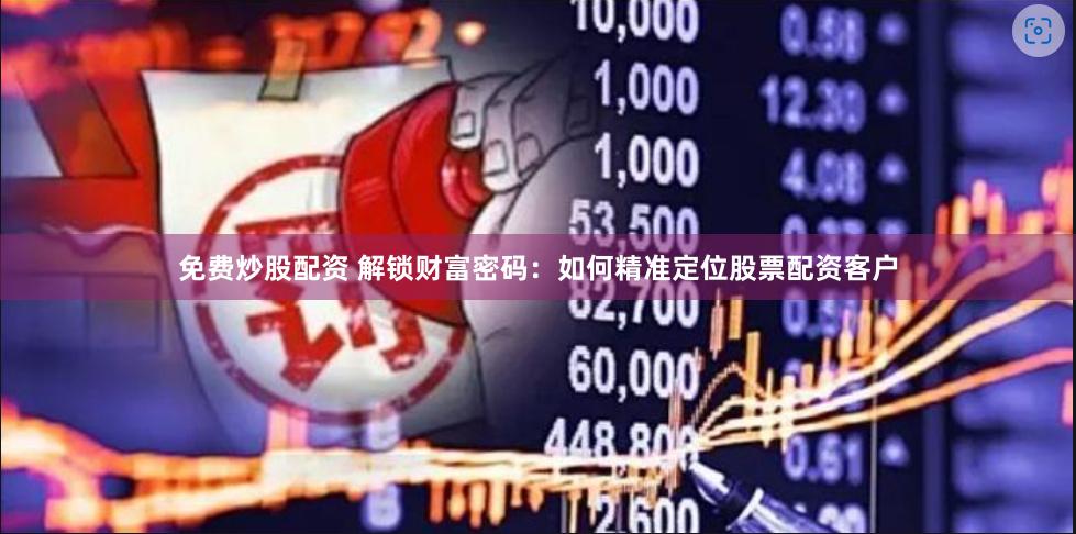 免费炒股配资 解锁财富密码：如何精准定位股票配资客户