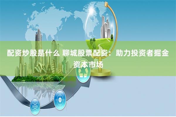 配资炒股是什么 聊城股票配资：助力投资者掘金资本市场