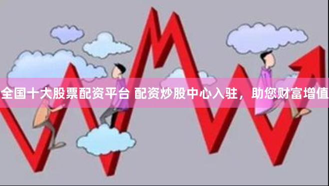 全国十大股票配资平台 配资炒股中心入驻，助您财富增值