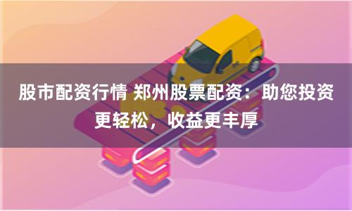 股市配资行情 郑州股票配资：助您投资更轻松，收益更丰厚
