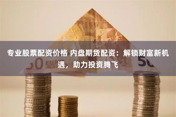 专业股票配资价格 内盘期货配资：解锁财富新机遇，助力投资腾飞