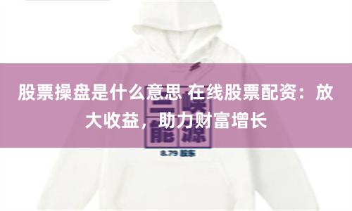 股票操盘是什么意思 在线股票配资：放大收益，助力财富增长
