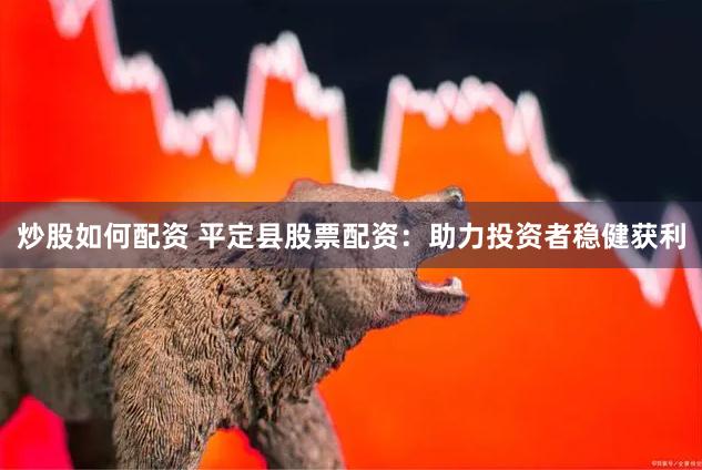 炒股如何配资 平定县股票配资：助力投资者稳健获利