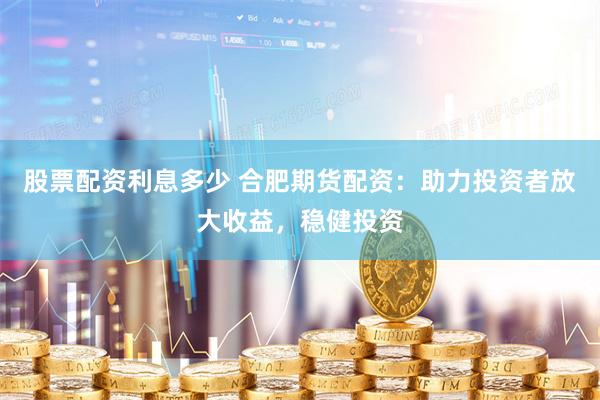 股票配资利息多少 合肥期货配资：助力投资者放大收益，稳健投资