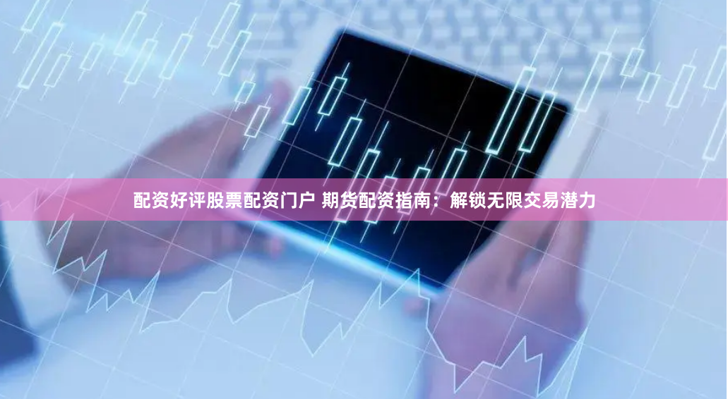配资好评股票配资门户 期货配资指南：解锁无限交易潜力
