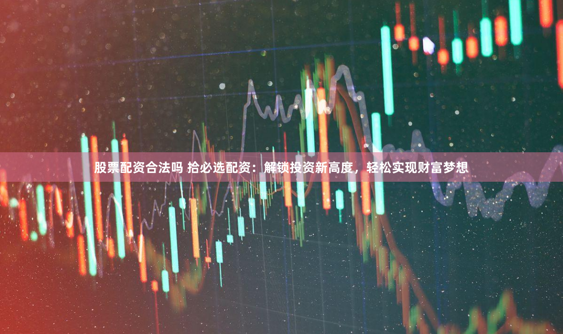 股票配资合法吗 拾必选配资：解锁投资新高度，轻松实现财富梦想