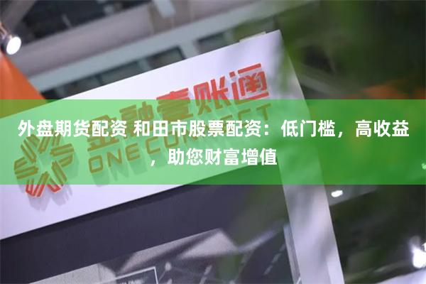 外盘期货配资 和田市股票配资：低门槛，高收益，助您财富增值