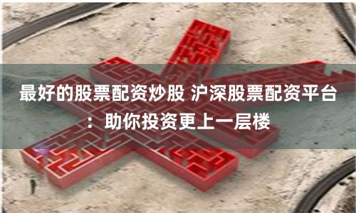 最好的股票配资炒股 沪深股票配资平台：助你投资更上一层楼