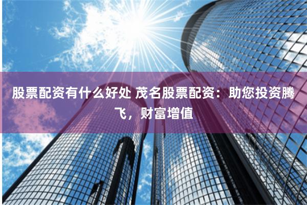 股票配资有什么好处 茂名股票配资:助您投资腾飞,财富增值