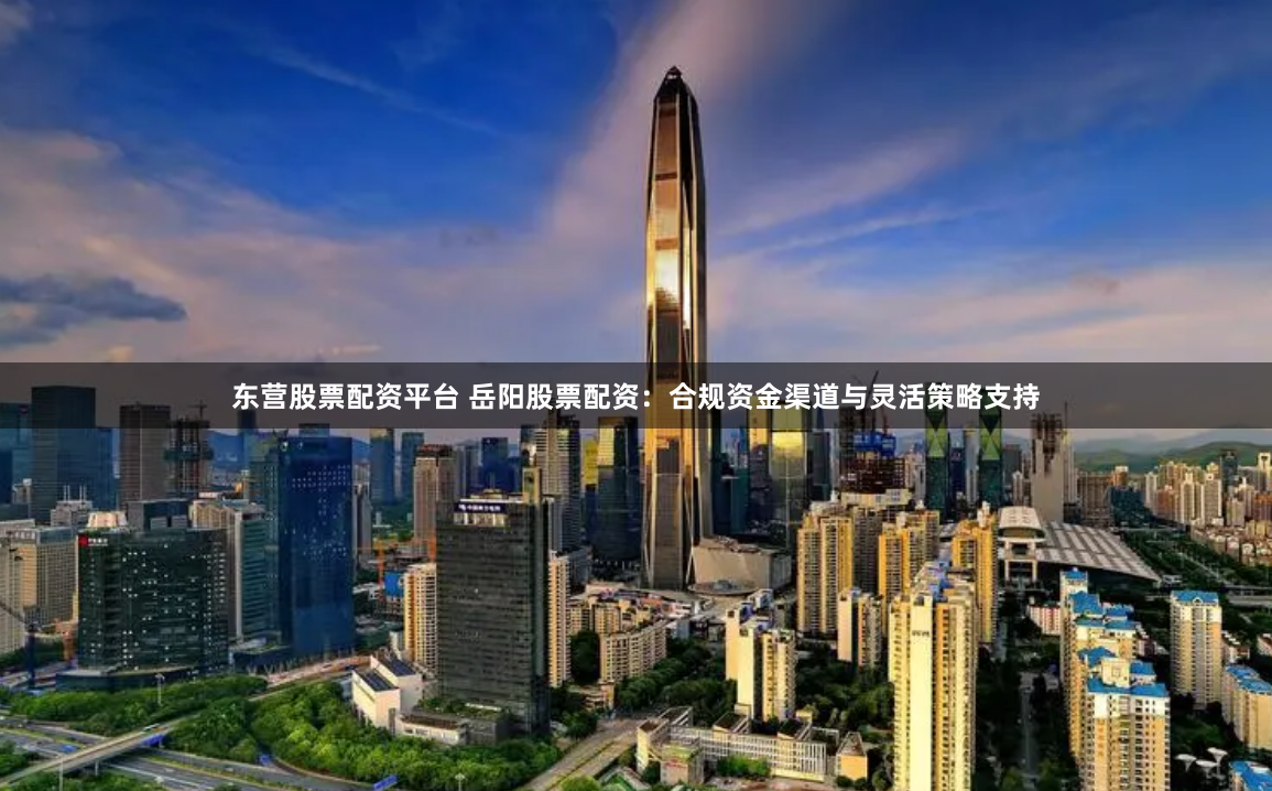 东营股票配资平台 岳阳股票配资:合规资金渠道与灵活策略支持
