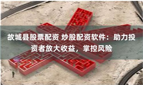 故城县股票配资 炒股配资软件：助力投资者放大收益，掌控风险