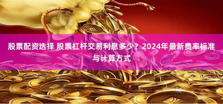 股票配资选择 股票杠杆交易利息多少?2024年最新费率标准与计算方式