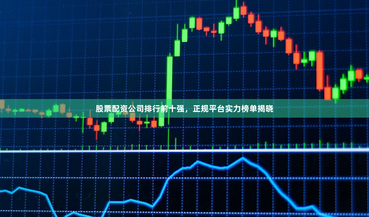 股票配资公司排行前十强，正规平台实力榜单揭晓
