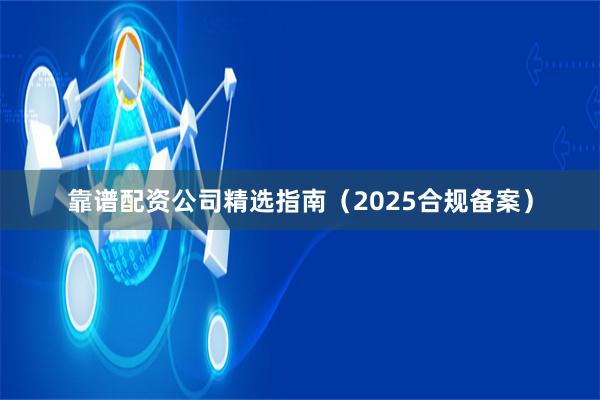 靠谱配资公司精选指南（2025合规备案）